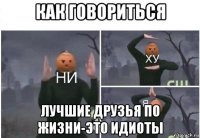 как говориться лучшие друзья по жизни-это идиоты