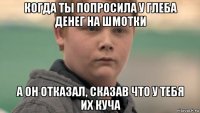 когда ты попросила у глеба денег на шмотки а он отказал, сказав что у тебя их куча