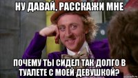 ну давай, расскажи мне почему ты сидел так долго в туалете с моей девушкой?