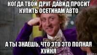 когда твой друг давид просит купить осетинам авто а ты знаешь, что это это полная хуйня