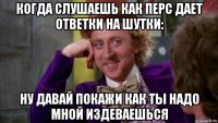 когда слушаешь как перс дает ответки на шутки: ну давай покажи как ты надо мной издеваешься