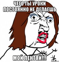 чего ты уроки постоянно не делаешь мой лентяй!!!