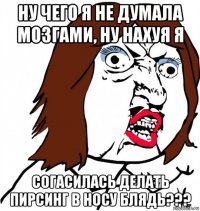 ну чего я не думала мозгами, ну нахуя я согасилась делать пирсинг в носу блядь???