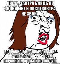 люда, завтра блядь не звони мне и послезавтра не звони все равно я не сниму пирсинг и гулять я блин со своим пирсингом с тобой не пойду!!!