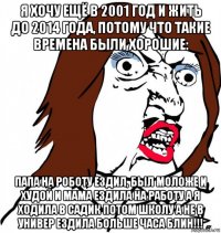 я хочу ещё в 2001 год и жить до 2014 года, потому что такие времена были хорошие: папа на роботу ездил, был моложе и худой и мама ездила на работу а я ходила в садик потом школу а не в универ ездила больше часа блин!!!