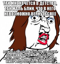 так мне хочется в детство, так жаль блин, что в него невозможно вернуться((( а сейчас блин ещё придётся ломать голову над своими проблемами, да ещё парня искать, потом с ним встречаться, ездить в универ и подробатывать ёлки-палки!!!