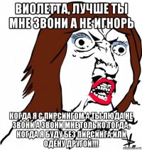 виолетта, лучше ты мне звони а не игнорь когда я с пирсингом а ты люда не звони а звони мне только тогда, когда я буду без пирсинга или одену другой!!!