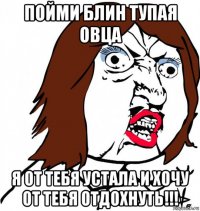 пойми блин тупая овца я от тебя устала и хочу от тебя отдохнуть!!!