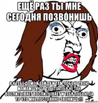 ещё раз ты мне сегодня позвонишь я к тебе домой зайду и там побью твою мамамшу, ща то что тебя не так воспитывает воспитывает и тебя побью за то что мне постоянно звонишь!!!