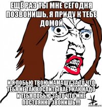 ещё раз ты мне сегодня позвонишь, я приду к тебе домой и я побью твою мамашу за то что тебя не так воспитывает как надо и тебя побью за то что мне постоянно звонишь!!!