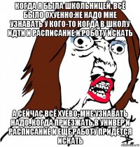 когда я была школьницей, всё было охуенно:не надо мне узнавать у кого-то когда в школу идти и расписание и роботу искать а сейчас всё хуёво, мне узнавать надо, когда приезжать в универ и расписание и ещё работу придётся искать