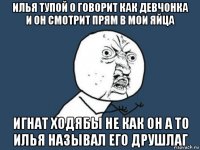 илья тупой о говорит как девчонка и он смотрит прям в мои яйца игнат ходябы не как он а то илья называл его друшлаг