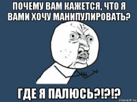 почему вам кажется, что я вами хочу манипулировать? где я палюсь?!?!?