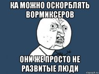 ка можно оскорблять вормиксеров они же просто не развитые люди