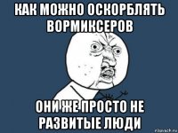 как можно оскорблять вормиксеров они же просто не развитые люди