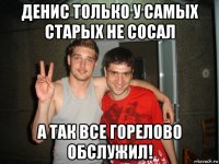 денис только у самых старых не сосал а так все горелово обслужил!