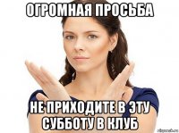 огромная просьба не приходите в эту субботу в клуб