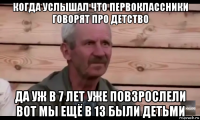 когда услышал что первоклассники говорят про детство да уж в 7 лет уже повзрослели вот мы ещё в 13 были детьми