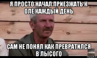 я просто начал приезжать к оле каждый день сам не понял как превратился в лысого