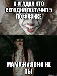 я:угадай кто сегодня получил 5 по физике мама:ну явно не ты