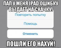 пап у меня ipad ошибку выдаёт на скачку! пошли его нахуй!