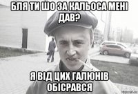 бля ти шо за кальоса мені дав? я від цих галюнів обісрався