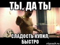 ты, да ты сладость купил, быстро