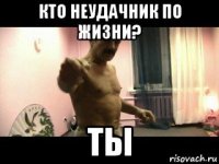 кто неудачник по жизни? ты