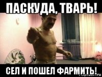 паскуда, тварь! сел и пошел фармить!