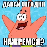 давай сегодня нажремся?