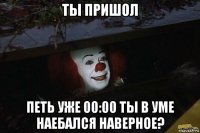 ты пришол петь уже 00:00 ты в уме наебался наверное?