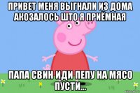 привет меня выгнали из дома акозалось што я приёмная папа свин иди пепу на мясо пусти...