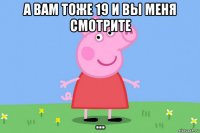 а вам тоже 19 и вы меня смотрите ...