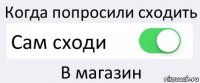 Когда попросили сходить Сам сходи В магазин