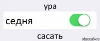 ура седня сасать