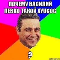 почему василий певко такой xyucoc ?