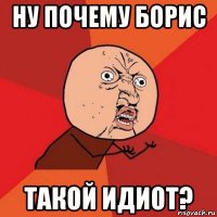 ну почему борис такой идиот?