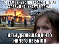 то самое чувство когда, сделал халяву и начинается пожар и ты делаеш вид что ничего не было