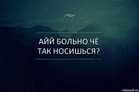 Айй больно чё так носишься?