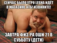 сейчас было утро lesha идёт в магазине атб! извините! завтра физ-ра ошn 21 в субботу (дети)