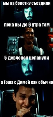 мы на болотку съездили пока вы до 6 утра там 5 девчонок цепанули а Гоша с Димой как обычно