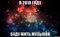 в 2018 году буду жить музыкой