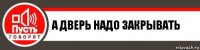 А ДВЕРЬ НАДО ЗАКРЫВАТЬ