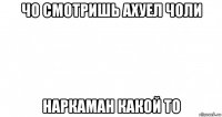 чо смотришь ахуел чоли наркаман какой то