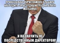 приказываю нурисламову альбину нагродить за усердный труд на блага магазина! и назначить не посредственным директором!