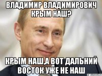 владимир владимирович крым наш? крым наш,а вот дальний восток уже не наш