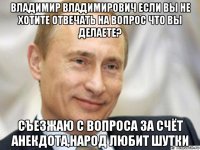 владимир владимирович если вы не хотите отвечать на вопрос что вы делаете? съезжаю с вопроса за счёт анекдота,народ любит шутки