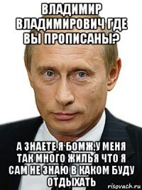 владимир владимирович где вы прописаны? а знаете я бомж,у меня так много жилья что я сам не знаю в каком буду отдыхать