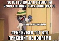 эх, вот бы когда я отвечал на уроке сложную тему,вошел кто то -тебе нужен тот кто приходит не вовремя