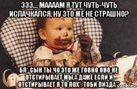 эээ... маааам я тут чуть-чуть испачкался, ну это же не страшно? бл* сын ты чо это же говно оно не отстирывает мы,а даже если и отстирывает я то пох*, тоби пизда**